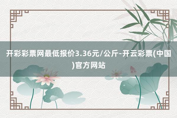 开彩彩票网最低报价3.36元/公斤-开云彩票(中国)官方网站