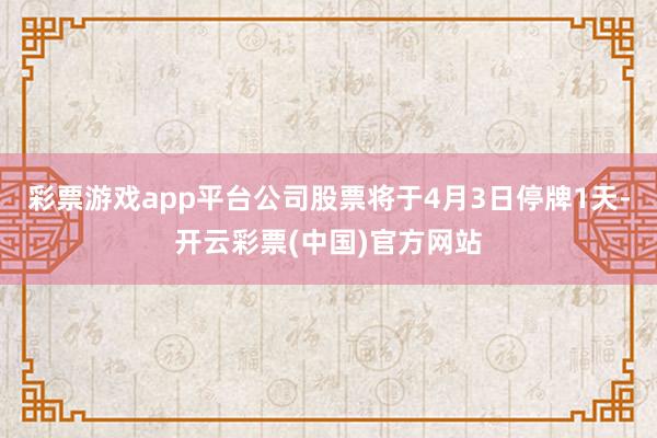 彩票游戏app平台公司股票将于4月3日停牌1天-开云彩票(中国)官方网站