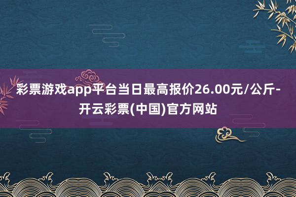 彩票游戏app平台当日最高报价26.00元/公斤-开云彩票(中国)官方网站