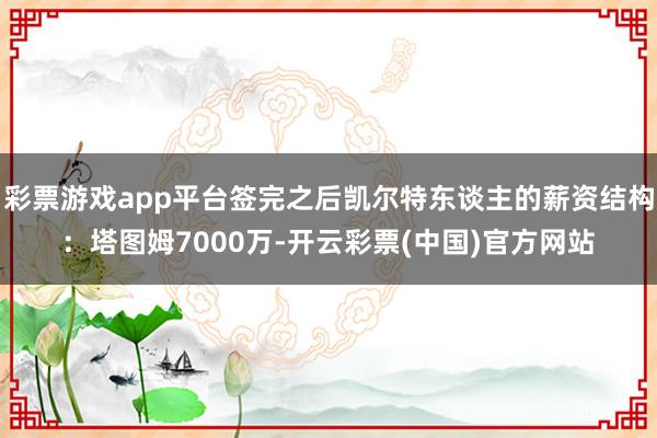 彩票游戏app平台签完之后凯尔特东谈主的薪资结构：塔图姆7000万-开云彩票(中国)官方网站