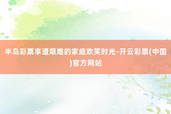 半岛彩票享遭艰难的家庭欢笑时光-开云彩票(中国)官方网站