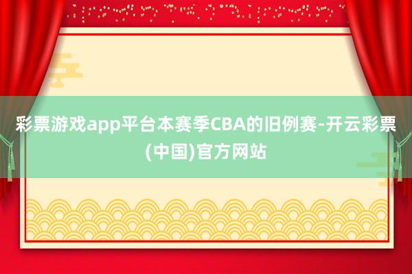 彩票游戏app平台本赛季CBA的旧例赛-开云彩票(中国)官方网站
