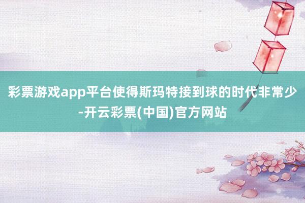 彩票游戏app平台使得斯玛特接到球的时代非常少-开云彩票(中国)官方网站