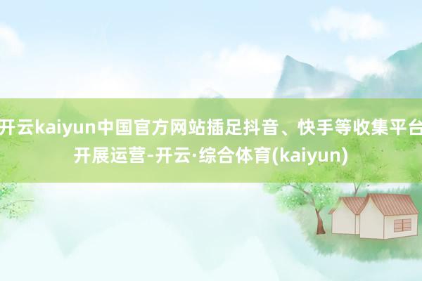 开云kaiyun中国官方网站插足抖音、快手等收集平台开展运营-开云·综合体育(kaiyun)