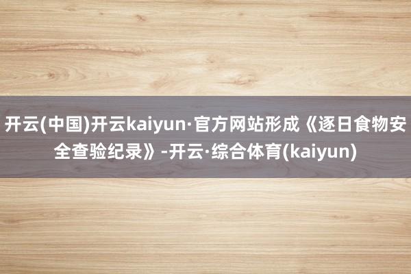 开云(中国)开云kaiyun·官方网站形成《逐日食物安全查验纪录》-开云·综合体育(kaiyun)