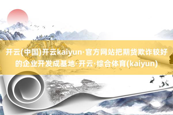 开云(中国)开云kaiyun·官方网站把期货欺诈较好的企业开发成基地-开云·综合体育(kaiyun)