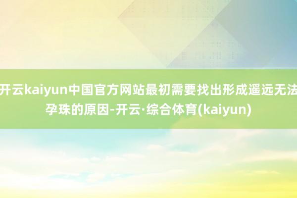 开云kaiyun中国官方网站最初需要找出形成遥远无法孕珠的原因-开云·综合体育(kaiyun)