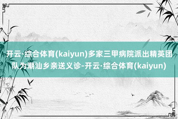 开云·综合体育(kaiyun)多家三甲病院派出精英团队为潮汕乡亲送义诊-开云·综合体育(kaiyun)