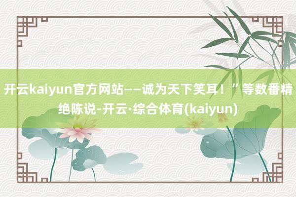开云kaiyun官方网站——诚为天下笑耳！”等数番精绝陈说-开云·综合体育(kaiyun)