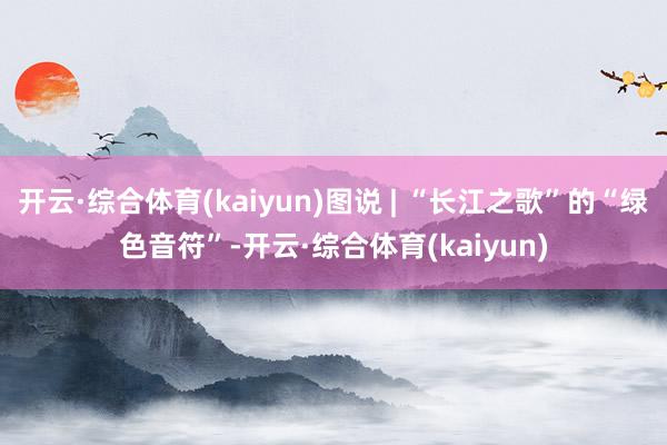 开云·综合体育(kaiyun)图说 | “长江之歌”的“绿色音符”-开云·综合体育(kaiyun)