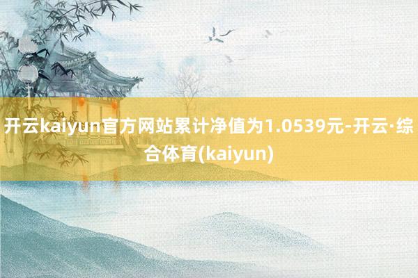 开云kaiyun官方网站累计净值为1.0539元-开云·综合体育(kaiyun)