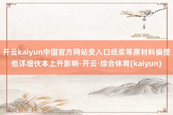 开云kaiyun中国官方网站受入口纸浆等原材料偏捏他详细伙本上升影响-开云·综合体育(kaiyun)