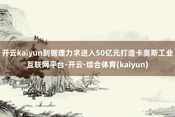 开云kaiyun到据理力求进入50亿元打造卡奥斯工业互联网平台-开云·综合体育(kaiyun)