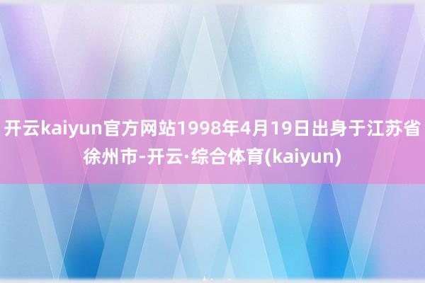 开云kaiyun官方网站1998年4月19日出身于江苏省徐州市-开云·综合体育(kaiyun)