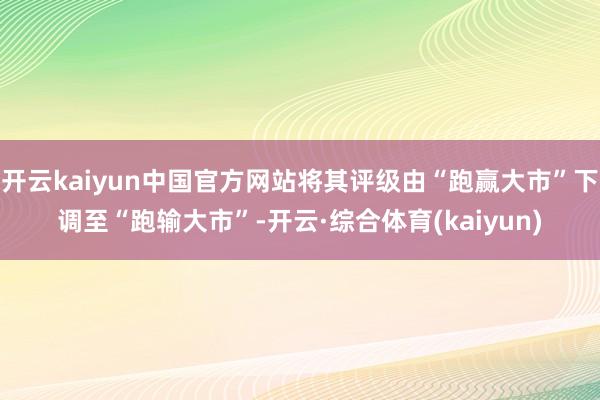 开云kaiyun中国官方网站将其评级由“跑赢大市”下调至“跑输大市”-开云·综合体育(kaiyun)