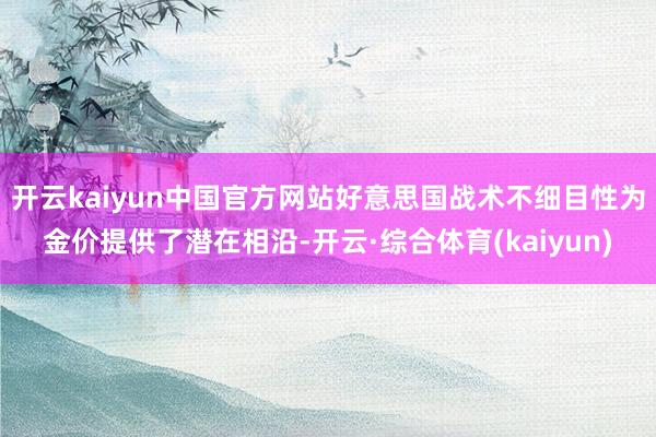 开云kaiyun中国官方网站好意思国战术不细目性为金价提供了潜在相沿-开云·综合体育(kaiyun)