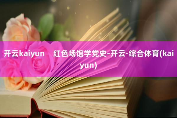开云kaiyun    红色场馆学党史-开云·综合体育(kaiyun)
