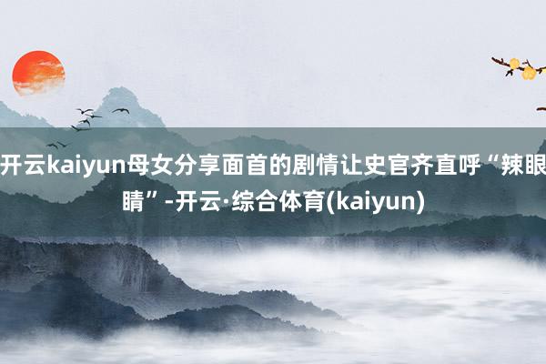 开云kaiyun母女分享面首的剧情让史官齐直呼“辣眼睛”-开云·综合体育(kaiyun)
