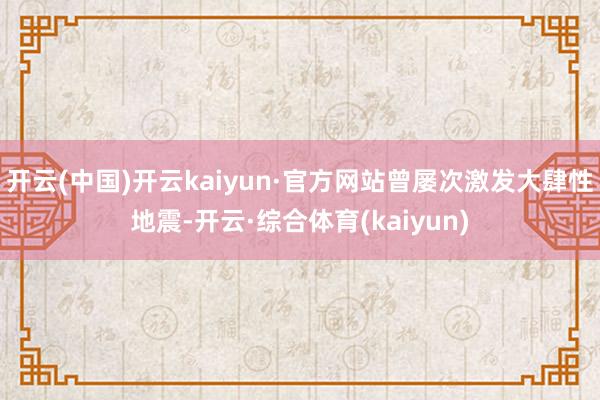 开云(中国)开云kaiyun·官方网站曾屡次激发大肆性地震-开云·综合体育(kaiyun)