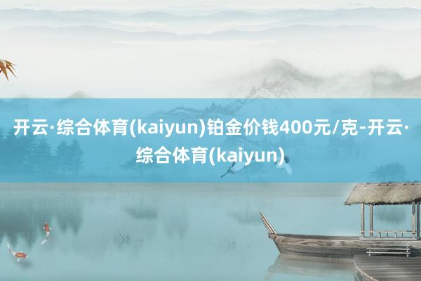 开云·综合体育(kaiyun)铂金价钱400元/克-开云·综合体育(kaiyun)