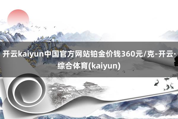 开云kaiyun中国官方网站铂金价钱360元/克-开云·综合体育(kaiyun)