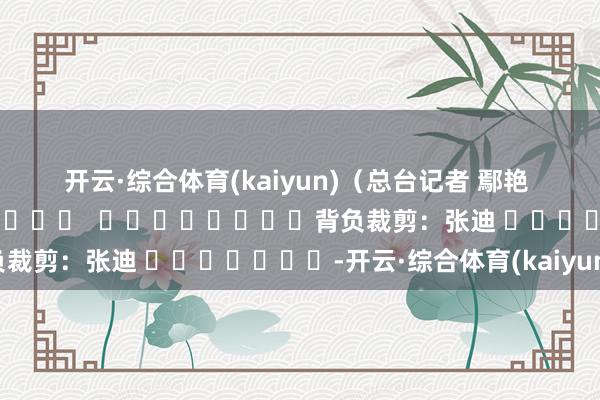 开云·综合体育(kaiyun)　　（总台记者 鄢艳 潘巍）												  								背负裁剪：张迪 							-开云·综合体育(kaiyun)