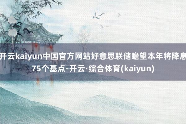 开云kaiyun中国官方网站好意思联储瞻望本年将降息75个基点-开云·综合体育(kaiyun)