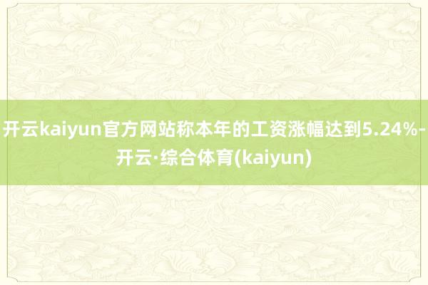 开云kaiyun官方网站称本年的工资涨幅达到5.24%-开云·综合体育(kaiyun)