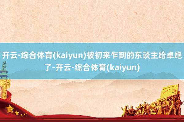 开云·综合体育(kaiyun)被初来乍到的东谈主给卓绝了-开云·综合体育(kaiyun)