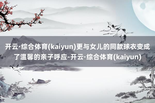 开云·综合体育(kaiyun)更与女儿的同款球衣变成了温馨的亲子呼应-开云·综合体育(kaiyun)