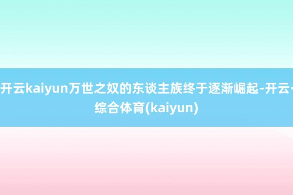 开云kaiyun万世之奴的东谈主族终于逐渐崛起-开云·综合体育(kaiyun)
