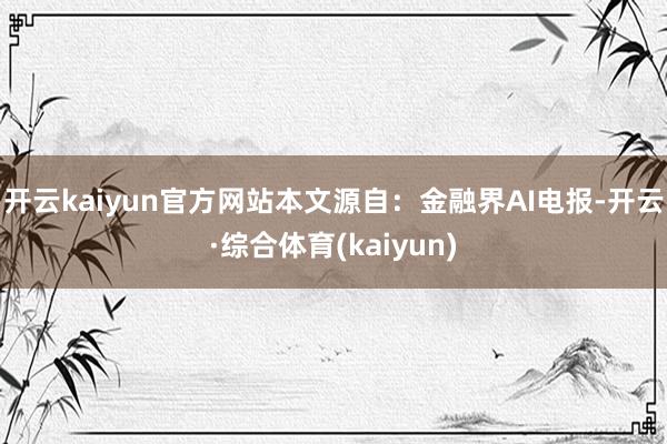 开云kaiyun官方网站本文源自：金融界AI电报-开云·综合体育(kaiyun)