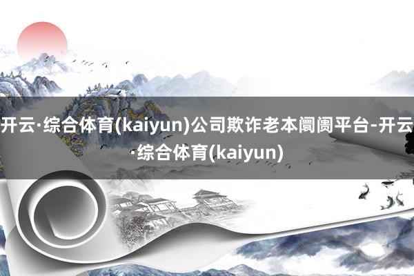 开云·综合体育(kaiyun)公司欺诈老本阛阓平台-开云·综合体育(kaiyun)