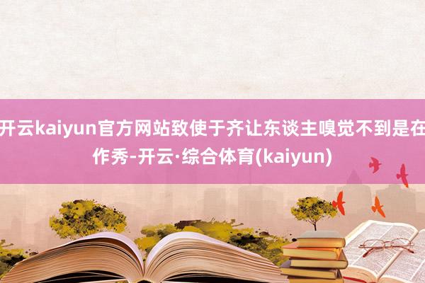 开云kaiyun官方网站致使于齐让东谈主嗅觉不到是在作秀-开云·综合体育(kaiyun)