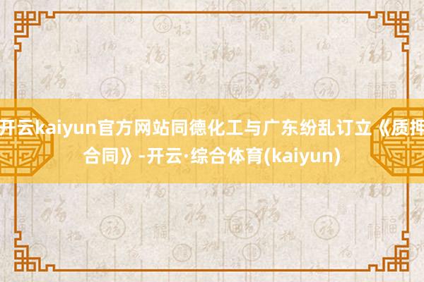开云kaiyun官方网站同德化工与广东纷乱订立《质押合同》-开云·综合体育(kaiyun)