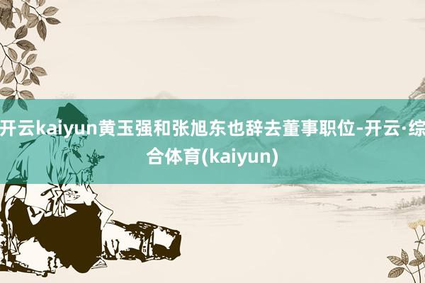 开云kaiyun黄玉强和张旭东也辞去董事职位-开云·综合体育(kaiyun)
