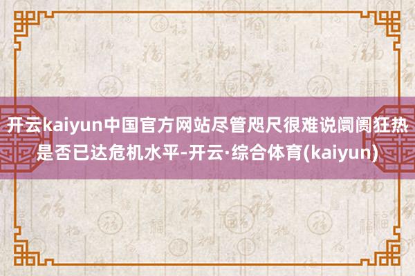 开云kaiyun中国官方网站尽管咫尺很难说阛阓狂热是否已达危机水平-开云·综合体育(kaiyun)