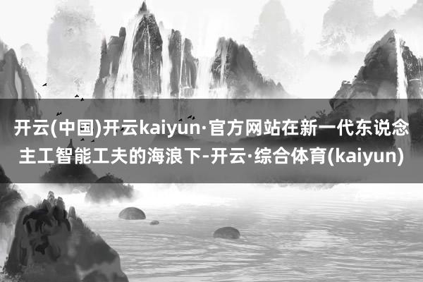 开云(中国)开云kaiyun·官方网站在新一代东说念主工智能工夫的海浪下-开云·综合体育(kaiyun)