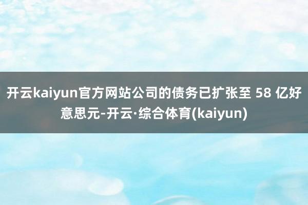 开云kaiyun官方网站公司的债务已扩张至 58 亿好意思元-开云·综合体育(kaiyun)
