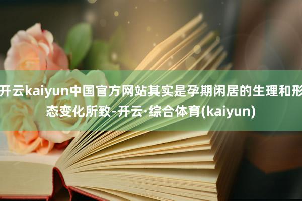 开云kaiyun中国官方网站其实是孕期闲居的生理和形态变化所致-开云·综合体育(kaiyun)