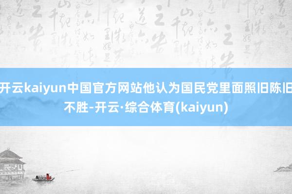 开云kaiyun中国官方网站他认为国民党里面照旧陈旧不胜-开云·综合体育(kaiyun)