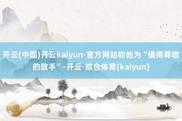 开云(中国)开云kaiyun·官方网站称他为“值得尊敬的敌手”-开云·综合体育(kaiyun)