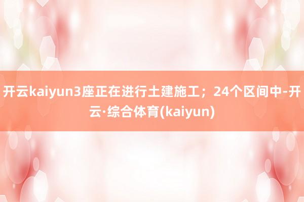 开云kaiyun3座正在进行土建施工；24个区间中-开云·综合体育(kaiyun)