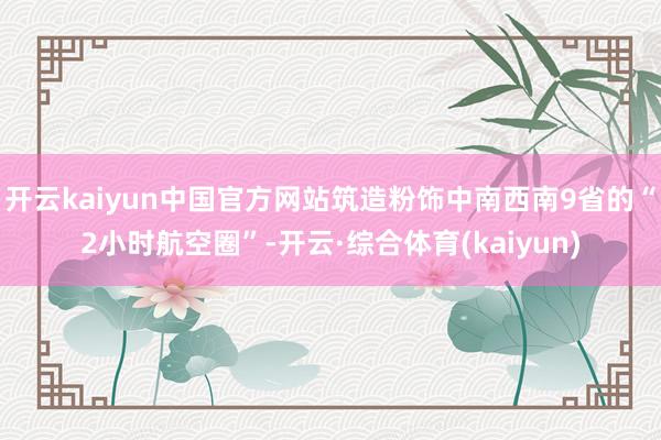 开云kaiyun中国官方网站筑造粉饰中南西南9省的“2小时航空圈”-开云·综合体育(kaiyun)