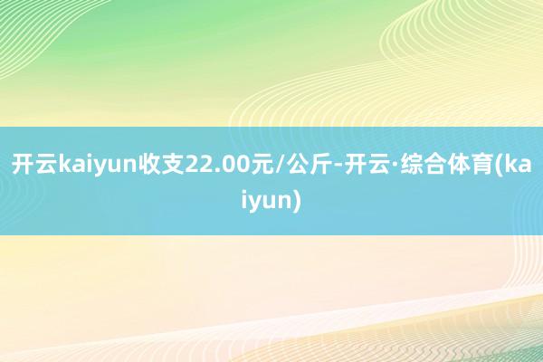 开云kaiyun收支22.00元/公斤-开云·综合体育(kaiyun)