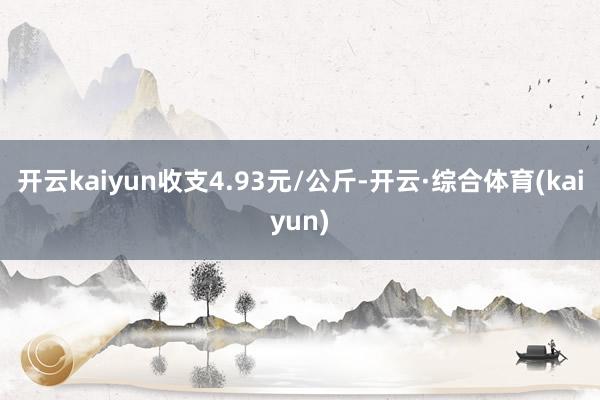 开云kaiyun收支4.93元/公斤-开云·综合体育(kaiyun)