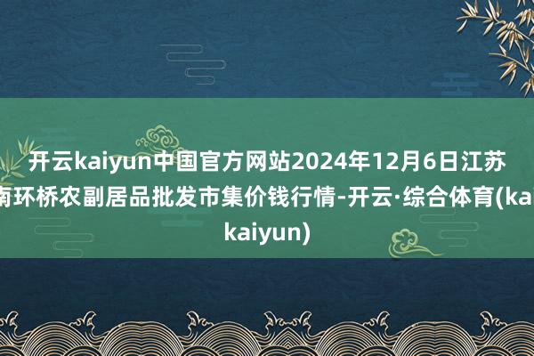 开云kaiyun中国官方网站2024年12月6日江苏苏州南环桥农副居品批发市集价钱行情-开云·综合体育(kaiyun)
