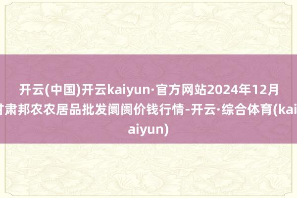 开云(中国)开云kaiyun·官方网站2024年12月7日甘肃邦农农居品批发阛阓价钱行情-开云·综合体育(kaiyun)