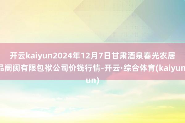 开云kaiyun2024年12月7日甘肃酒泉春光农居品阛阓有限包袱公司价钱行情-开云·综合体育(kaiyun)