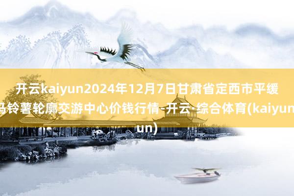 开云kaiyun2024年12月7日甘肃省定西市平缓马铃薯轮廓交游中心价钱行情-开云·综合体育(kaiyun)